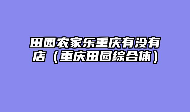 田园农家乐重庆有没有店（重庆田园综合体）