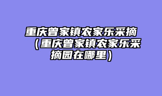 重庆曾家镇农家乐采摘（重庆曾家镇农家乐采摘园在哪里）