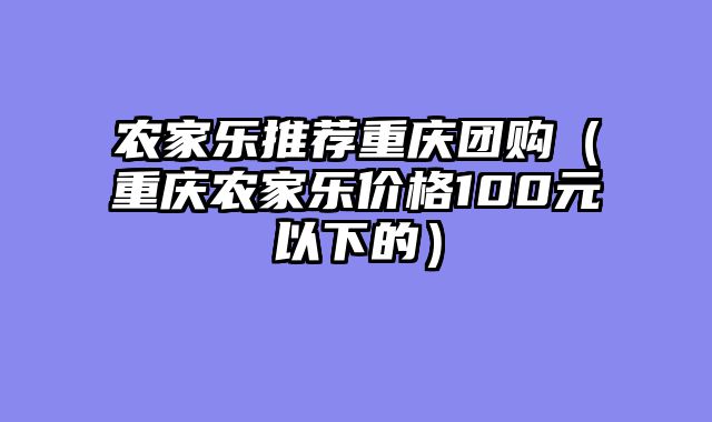 农家乐推荐重庆团购（重庆农家乐价格100元以下的）