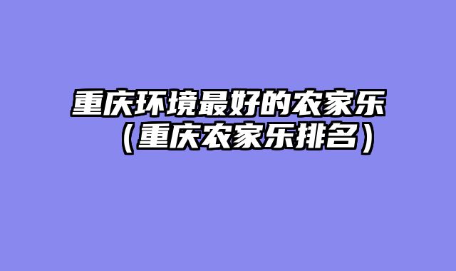 重庆环境最好的农家乐（重庆农家乐排名）