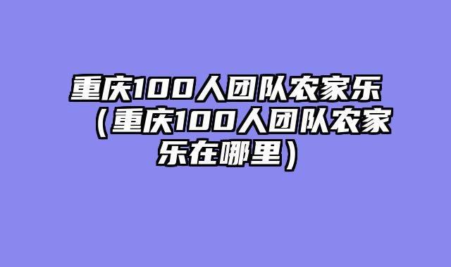 重庆100人团队农家乐（重庆100人团队农家乐在哪里）