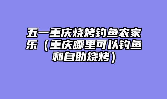 五一重庆烧烤钓鱼农家乐（重庆哪里可以钓鱼和自助烧烤）