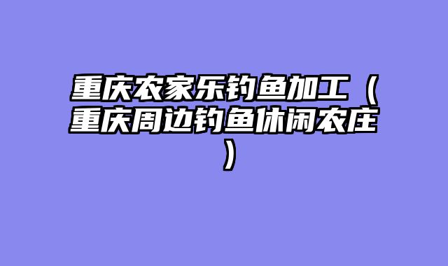 重庆农家乐钓鱼加工（重庆周边钓鱼休闲农庄）