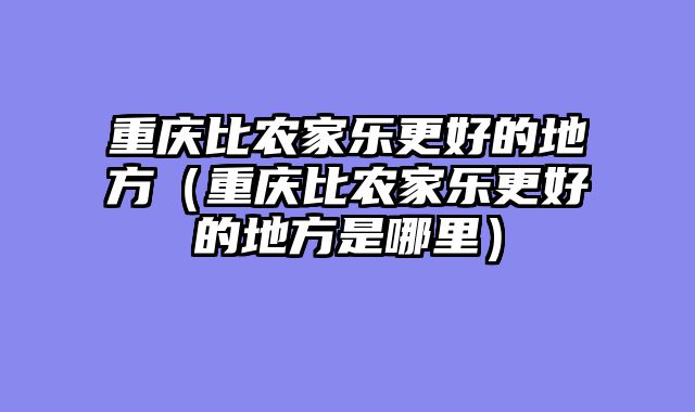 重庆比农家乐更好的地方（重庆比农家乐更好的地方是哪里）