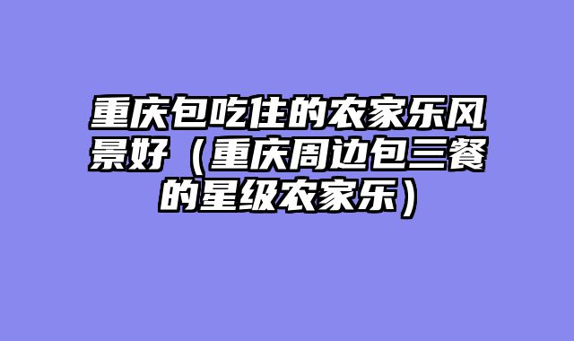 重庆包吃住的农家乐风景好（重庆周边包三餐的星级农家乐）