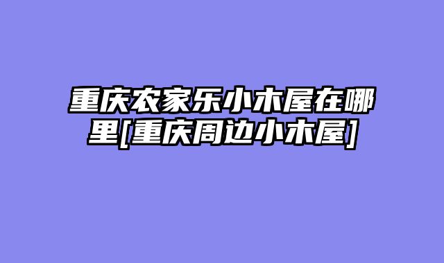 重庆农家乐小木屋在哪里[重庆周边小木屋]