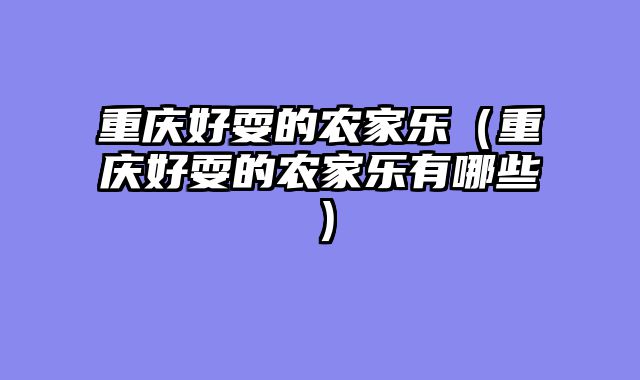 重庆好耍的农家乐（重庆好耍的农家乐有哪些）