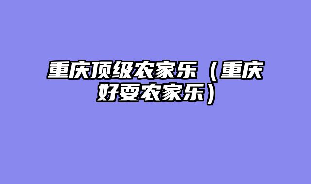 重庆顶级农家乐（重庆好耍农家乐）