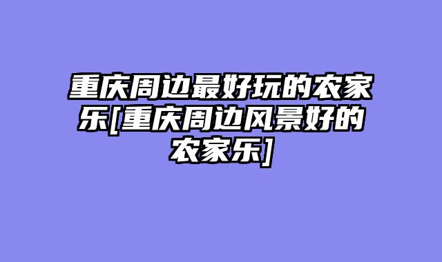 重庆周边最好玩的农家乐[重庆周边风景好的农家乐]