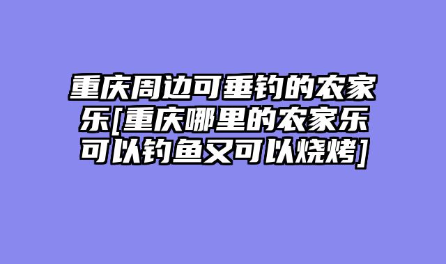 重庆周边可垂钓的农家乐[重庆哪里的农家乐可以钓鱼又可以烧烤]