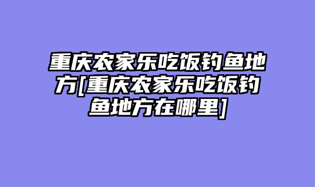 重庆农家乐吃饭钓鱼地方[重庆农家乐吃饭钓鱼地方在哪里]