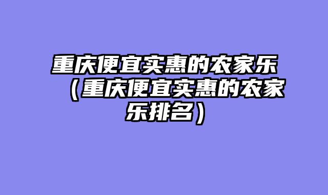 重庆便宜实惠的农家乐（重庆便宜实惠的农家乐排名）