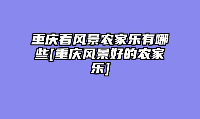 重庆看风景农家乐有哪些[重庆风景好的农家乐]