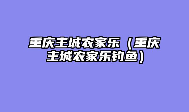 重庆主城农家乐（重庆主城农家乐钓鱼）