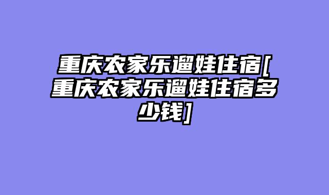 重庆农家乐遛娃住宿[重庆农家乐遛娃住宿多少钱]