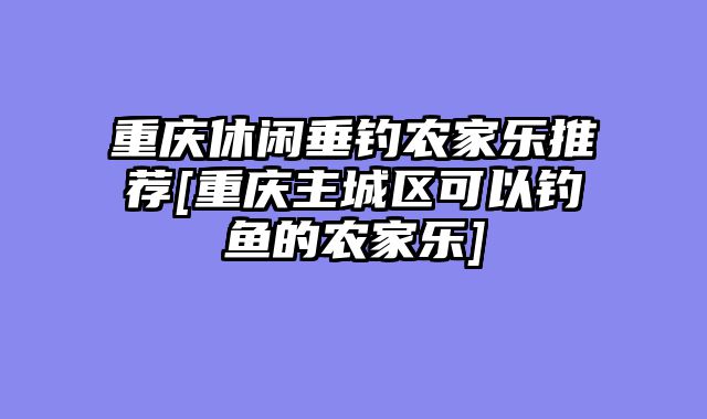 重庆休闲垂钓农家乐推荐[重庆主城区可以钓鱼的农家乐]