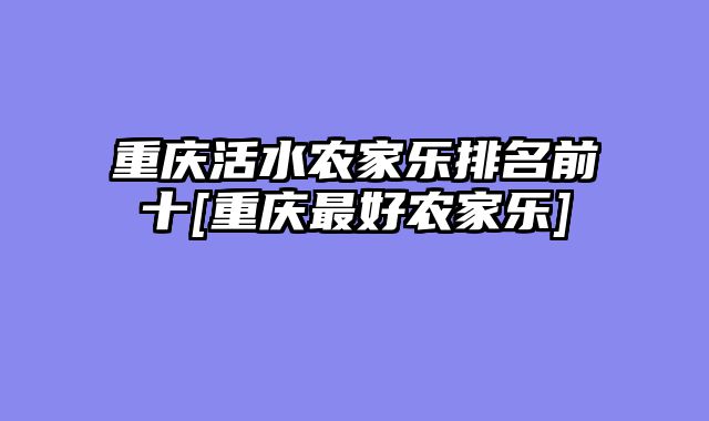 重庆活水农家乐排名前十[重庆最好农家乐]