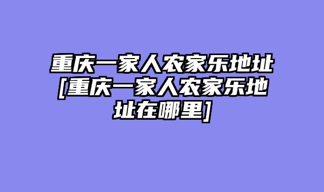 重庆一家人农家乐地址[重庆一家人农家乐地址在哪里]