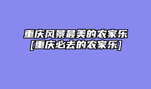 重庆风景最美的农家乐[重庆必去的农家乐]