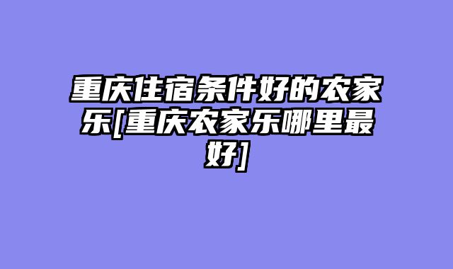重庆住宿条件好的农家乐[重庆农家乐哪里最好]