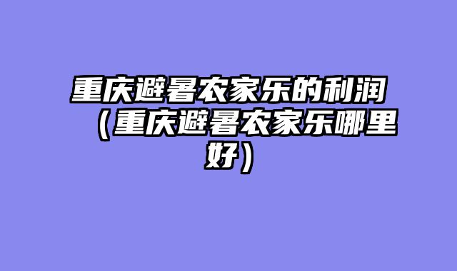 重庆避暑农家乐的利润（重庆避暑农家乐哪里好）