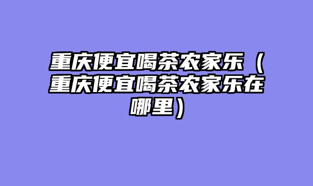 重庆便宜喝茶农家乐（重庆便宜喝茶农家乐在哪里）