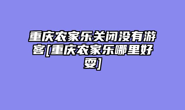 重庆农家乐关闭没有游客[重庆农家乐哪里好耍]