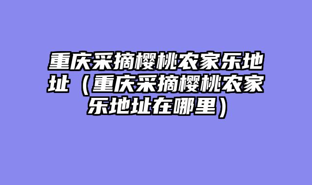 重庆采摘樱桃农家乐地址（重庆采摘樱桃农家乐地址在哪里）