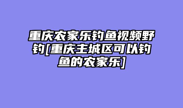 重庆农家乐钓鱼视频野钓[重庆主城区可以钓鱼的农家乐]