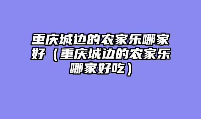 重庆城边的农家乐哪家好（重庆城边的农家乐哪家好吃）