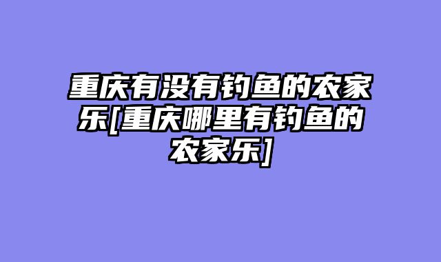 重庆有没有钓鱼的农家乐[重庆哪里有钓鱼的农家乐]