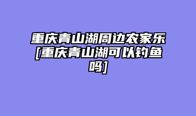 重庆青山湖周边农家乐[重庆青山湖可以钓鱼吗]