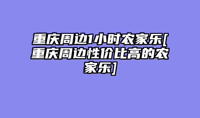 重庆周边1小时农家乐[重庆周边性价比高的农家乐]