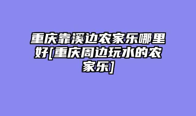 重庆靠溪边农家乐哪里好[重庆周边玩水的农家乐]