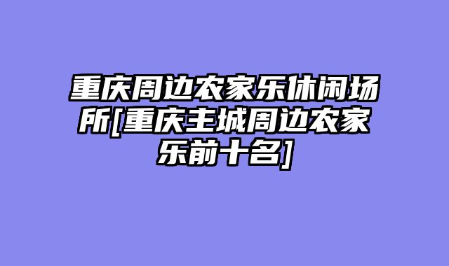 重庆周边农家乐休闲场所[重庆主城周边农家乐前十名]