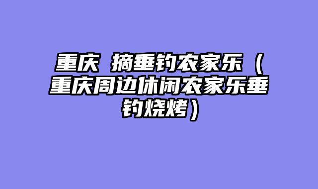 重庆釆摘垂钓农家乐（重庆周边休闲农家乐垂钓烧烤）