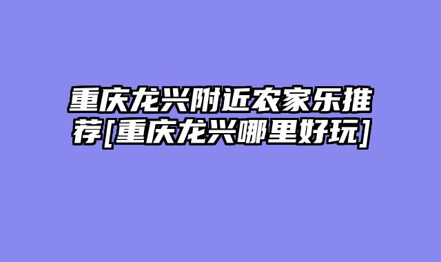 重庆龙兴附近农家乐推荐[重庆龙兴哪里好玩]