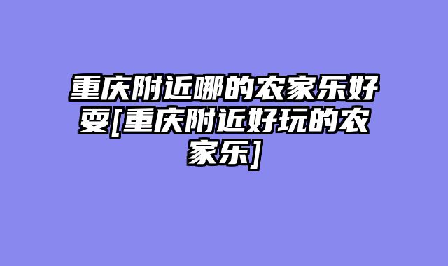 重庆附近哪的农家乐好耍[重庆附近好玩的农家乐]
