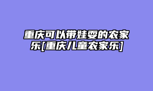 重庆可以带娃耍的农家乐[重庆儿童农家乐]