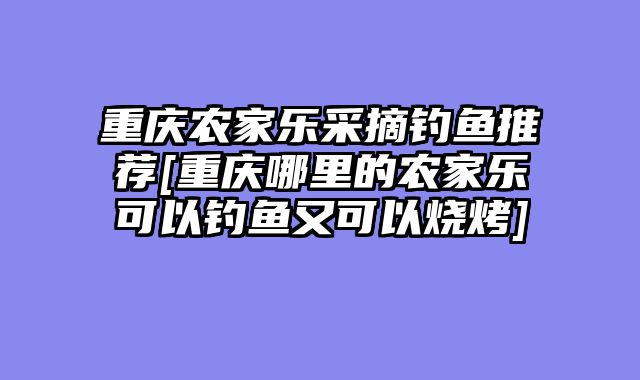 重庆农家乐采摘钓鱼推荐[重庆哪里的农家乐可以钓鱼又可以烧烤]