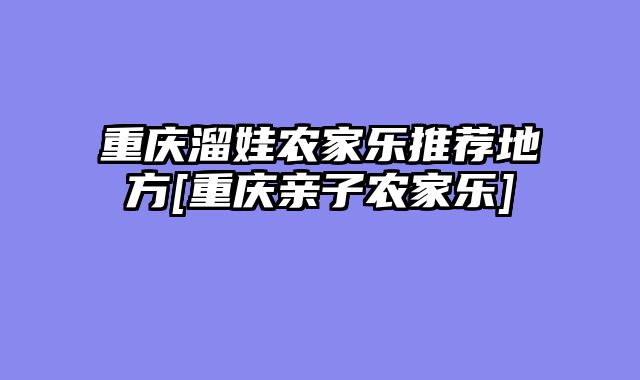 重庆溜娃农家乐推荐地方[重庆亲子农家乐]