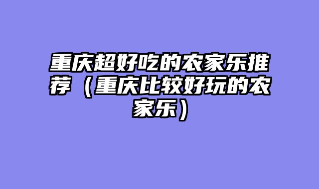 重庆超好吃的农家乐推荐（重庆比较好玩的农家乐）