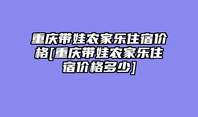 重庆带娃农家乐住宿价格[重庆带娃农家乐住宿价格多少]