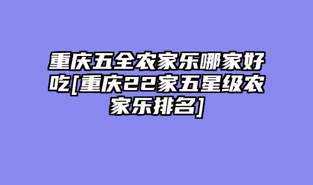 重庆五全农家乐哪家好吃[重庆22家五星级农家乐排名]