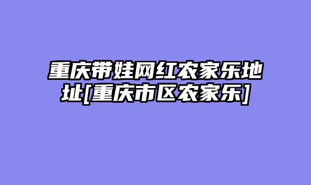 重庆带娃网红农家乐地址[重庆市区农家乐]