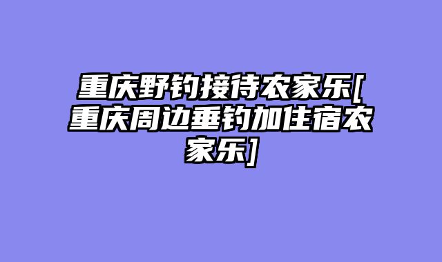 重庆野钓接待农家乐[重庆周边垂钓加住宿农家乐]