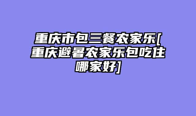 重庆市包三餐农家乐[重庆避暑农家乐包吃住哪家好]