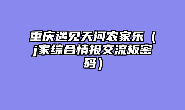 重庆遇见天河农家乐（j家综合情报交流板密码）
