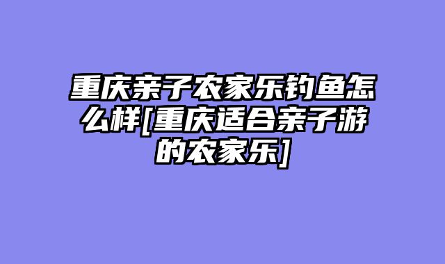 重庆亲子农家乐钓鱼怎么样[重庆适合亲子游的农家乐]