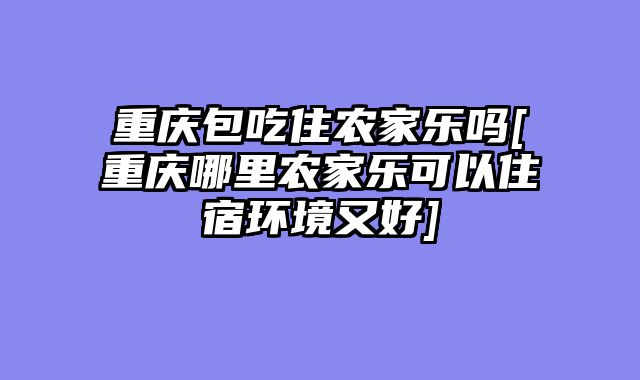 重庆包吃住农家乐吗[重庆哪里农家乐可以住宿环境又好]